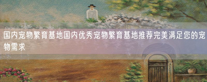 国内宠物繁育基地国内优秀宠物繁育基地推荐完美满足您的宠物需求