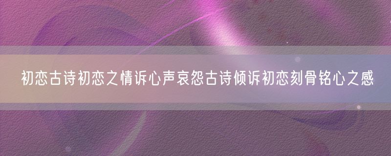 初恋古诗初恋之情诉心声哀怨古诗倾诉初恋刻骨铭心之感