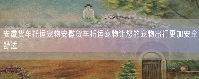 <strong>安徽货车托运宠物安徽货车托运宠物让您的宠物出行更加安全舒适</strong>