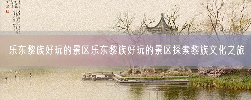 乐东黎族好玩的景区乐东黎族好玩的景区探索黎族文化之旅