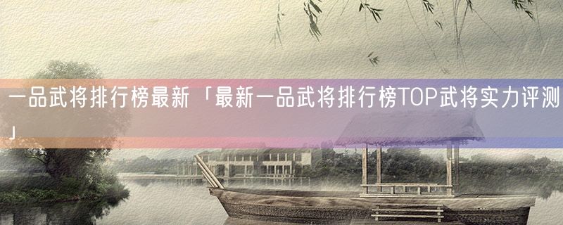 一品武将排行榜最新「最新一品武将排行榜top武将实力评测」