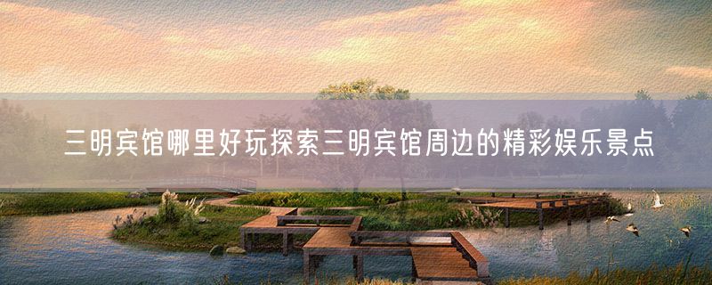 三明宾馆哪里好玩探索三明宾馆周边的精彩娱乐景点
