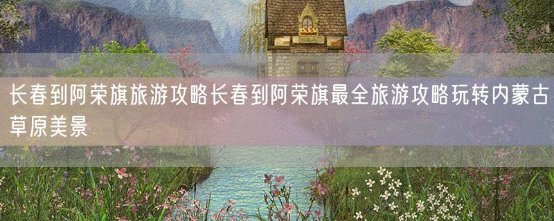 <strong>长春到阿荣旗旅游攻略长春到阿荣旗最全旅游攻略玩转内蒙古草原美景</strong>