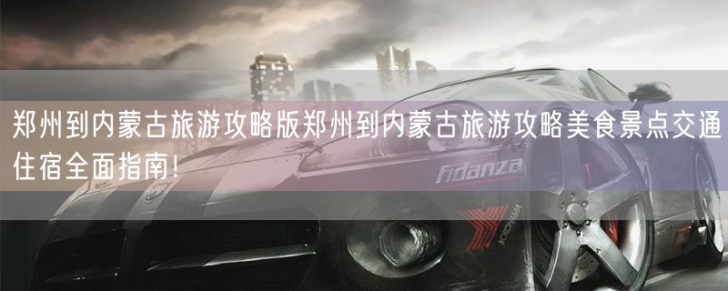 郑州到内蒙古旅游攻略版郑州到内蒙古旅游攻略美食景点交通住宿全面指南！