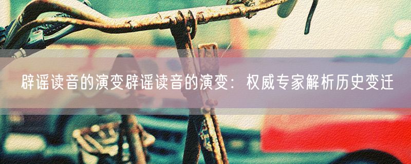 辟谣读音的演变辟谣读音的演变：权威专家解析历史变迁