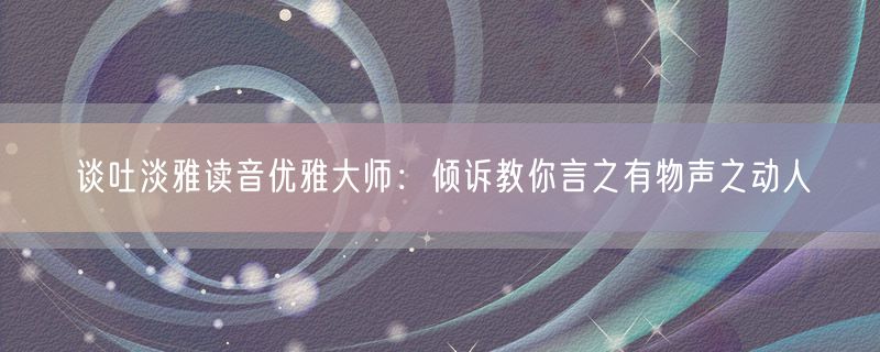 谈吐淡雅读音优雅大师：倾诉教你言之有物声之动人