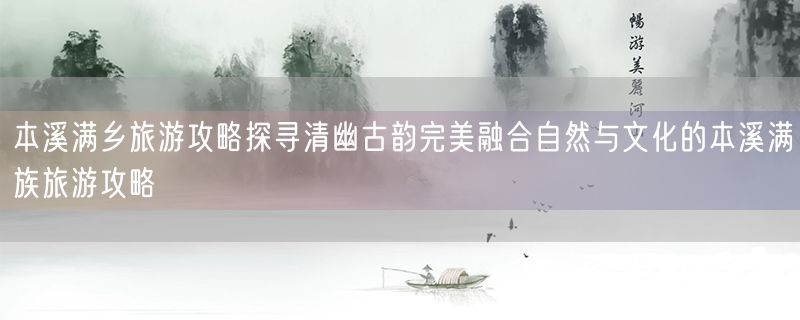 本溪满乡旅游攻略探寻清幽古韵完美融合自然与文化的本溪满族旅游攻略
