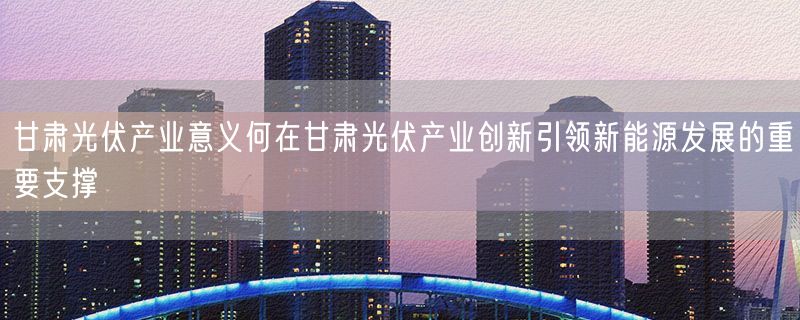 甘肃光伏产业意义何在甘肃光伏产业创新引领新能源发展的重要支撑