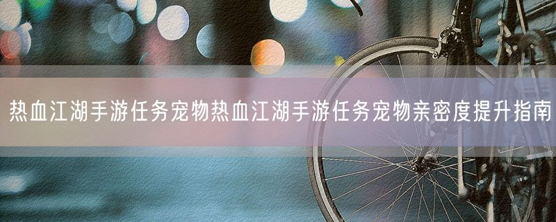 热血江湖手游任务宠物热血江湖手游任务宠物亲密度提升指南