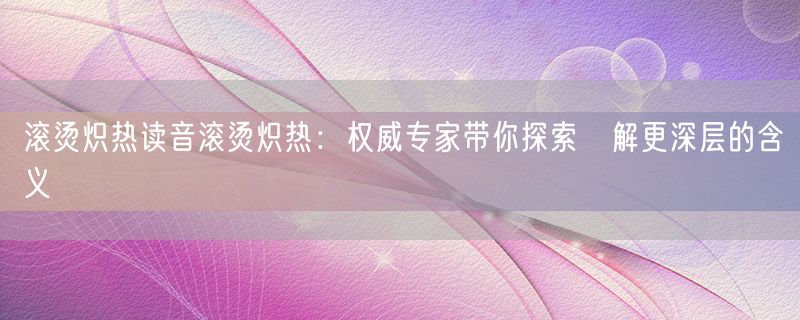 滚烫炽热读音滚烫炽热：权威专家带你探索瞭解更深层的含义
