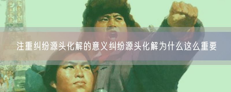 注重纠纷源头化解的意义纠纷源头化解为什么这么重要