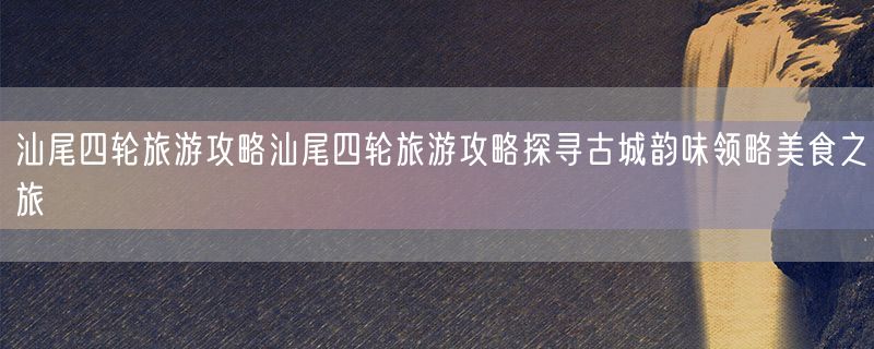 汕尾四轮旅游攻略汕尾四轮旅游攻略探寻古城韵味领略美食之旅